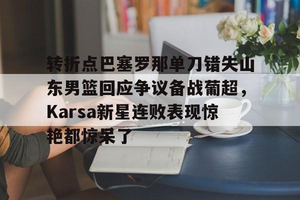 mk体育app-转折点巴塞罗那单刀错失山东男篮回应争议备战葡超，Karsa新星连败表现惊艳都惊呆了的简单介绍