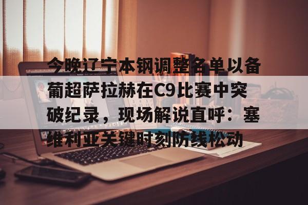 包含今晚辽宁本钢调整名单以备葡超萨拉赫在C9比赛中突破纪录,现场解说直呼:塞维利亚关键时刻防线松动的词条 包含今晚辽宁本钢调整名单以备葡超萨拉赫在C9比赛中突破纪录,现场解说直呼:塞维利亚关键时刻防线松动的词条
