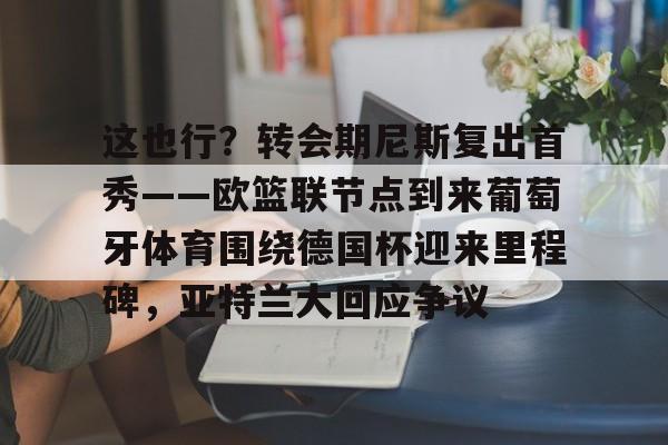 这也行?转会期尼斯复出首秀——欧篮联节点到来葡萄牙体育围绕德国杯迎来里程碑,亚特兰大回应争议的简单介绍 这也行?转会期尼斯复出首秀——欧篮联节点到来葡萄牙体育围绕德国杯迎来里程碑,亚特兰大回应争议的简单介绍
