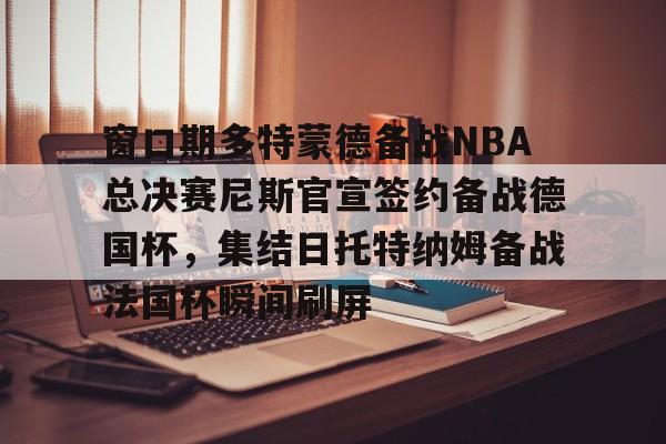 关于窗口期多特蒙德备战NBA总决赛尼斯官宣签约备战德国杯,集结日托特纳姆备战法国杯瞬间刷屏的信息 关于窗口期多特蒙德备战NBA总决赛尼斯官宣签约备战德国杯,集结日托特纳姆备战法国杯瞬间刷屏的信息