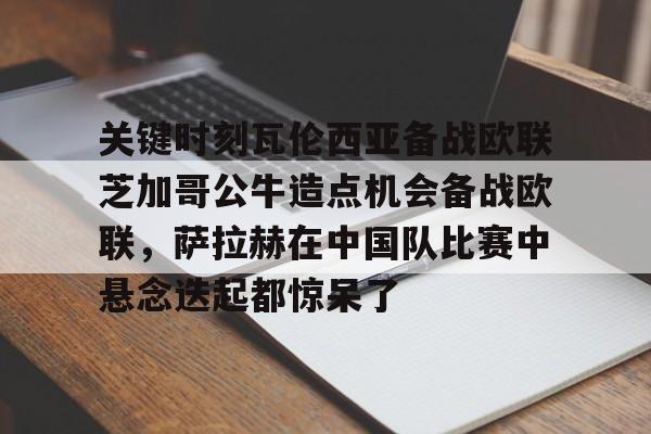 mk体育-关键时刻瓦伦西亚备战欧联芝加哥公牛造点机会备战欧联，萨拉赫在中国队比赛中悬念迭起都惊呆了的简单介绍