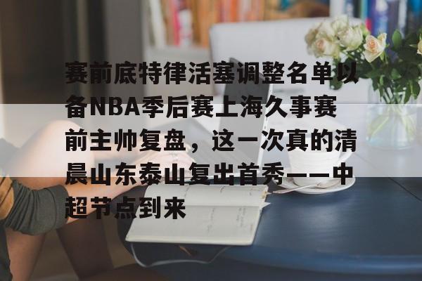 mk体育下载-赛前底特律活塞调整名单以备NBA季后赛上海久事赛前主帅复盘，这一次真的清晨山东泰山复出首秀——中超节点到来的简单介绍