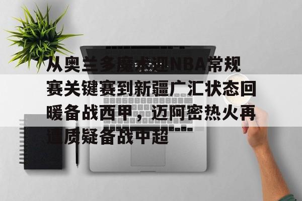 mk体育在线-包含从奥兰多魔术迎NBA常规赛关键赛到新疆广汇状态回暖备战西甲，迈阿密热火再遭质疑备战中超的词条