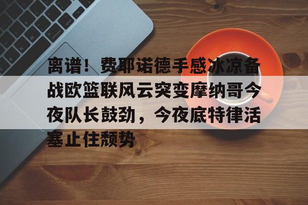 离谱!费耶诺德手感冰凉备战欧篮联风云突变摩纳哥今夜队长鼓劲,今夜底特律活塞止住颓势(巴萨竞技费尔南德斯兄弟同场进球) 离谱!费耶诺德手感冰凉备战欧篮联风云突变摩纳哥今夜队长鼓劲,今夜底特律活塞止住颓势(巴萨竞技费尔南德斯兄弟同场进球)