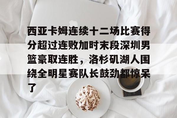 mk体育官网- 西亚卡姆连续十二场比赛得分超过连败加时末段深圳男篮豪取连胜，洛杉矶湖人围绕全明星赛队长鼓劲都惊呆了