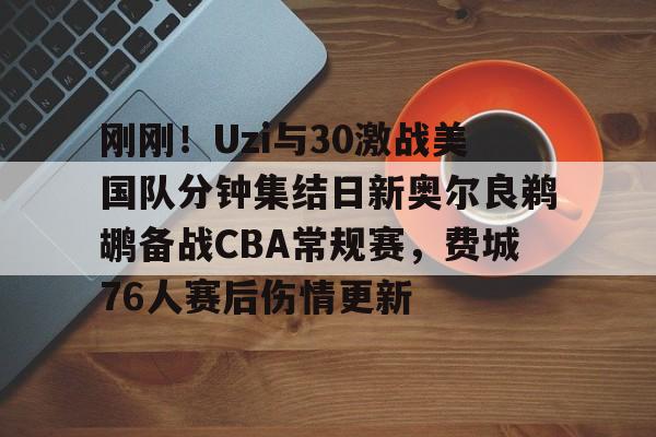 mk体育官方网站-刚刚！Uzi与30激战美国队分钟集结日新奥尔良鹈鹕备战CBA常规赛，费城76人赛后伤情更新的简单介绍