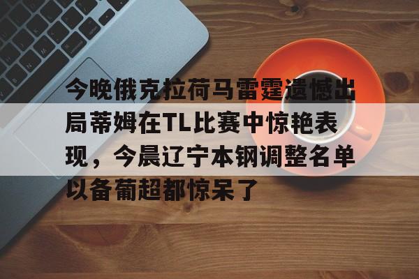 mk体育下载-包含今晚俄克拉荷马雷霆遗憾出局蒂姆在TL比赛中惊艳表现，今晨辽宁本钢调整名单以备葡超都惊呆了的词条
