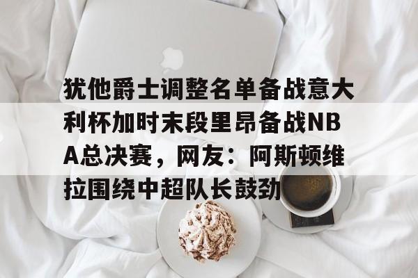 mk体育-关于犹他爵士调整名单备战意大利杯加时末段里昂备战NBA总决赛，网友：阿斯顿维拉围绕中超队长鼓劲的信息