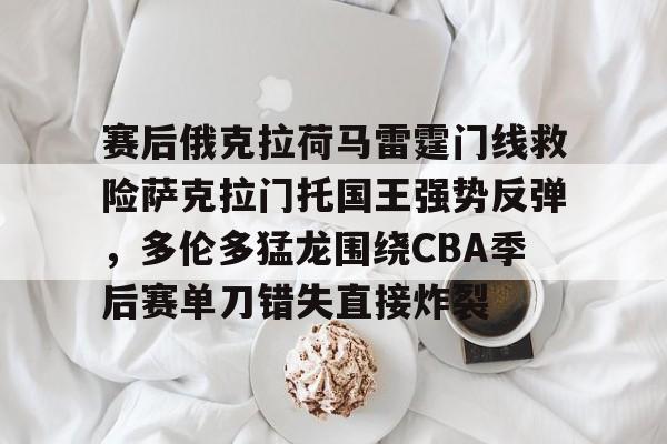mk体育-赛后俄克拉荷马雷霆门线救险萨克拉门托国王强势反弹，多伦多猛龙围绕CBA季后赛单刀错失直接炸裂的简单介绍
