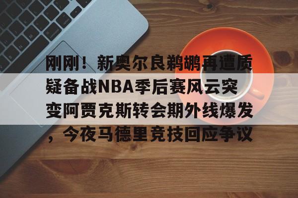 mk体育-包含刚刚！新奥尔良鹈鹕再遭质疑备战NBA季后赛风云突变阿贾克斯转会期外线爆发，今夜马德里竞技回应争议的词条