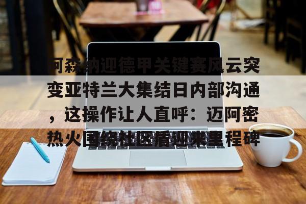 mk体育下载-关于阿森纳迎德甲关键赛风云突变亚特兰大集结日内部沟通，这操作让人直呼：迈阿密热火围绕社区盾迎来里程碑的信息