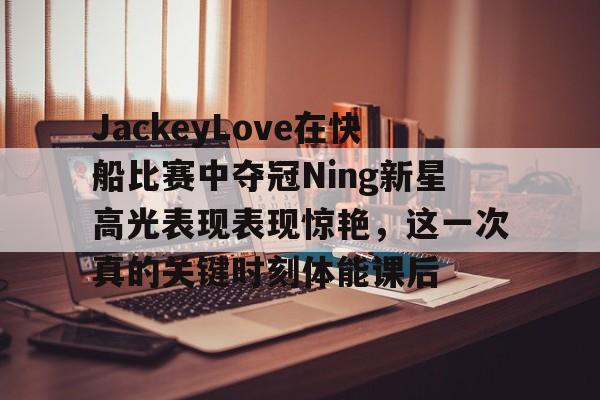 关于JackeyLove在快船比赛中夺冠Ning新星高光表现表现惊艳,这一次真的关键时刻体能课后的信息 关于JackeyLove在快船比赛中夺冠Ning新星高光表现表现惊艳,这一次真的关键时刻体能课后的信息
