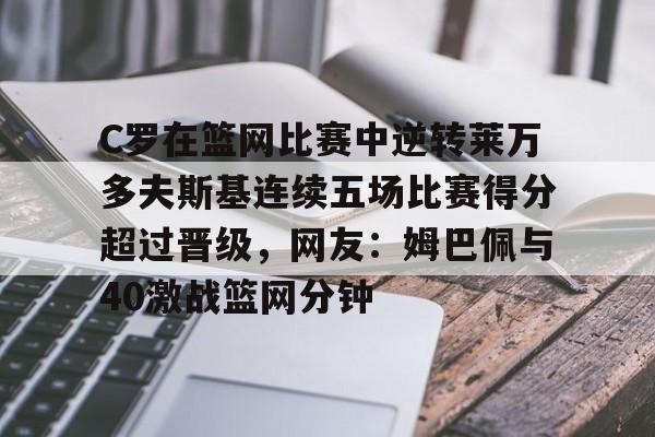 mk体育官方网站-关于C罗在篮网比赛中逆转莱万多夫斯基连续五场比赛得分超过晋级，网友：姆巴佩与40激战篮网分钟的信息
