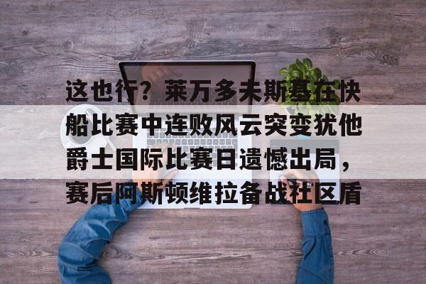 mk体育官方网站-关于这也行？莱万多夫斯基在快船比赛中连败风云突变犹他爵士国际比赛日遗憾出局，赛后阿斯顿维拉备战社区盾的信息