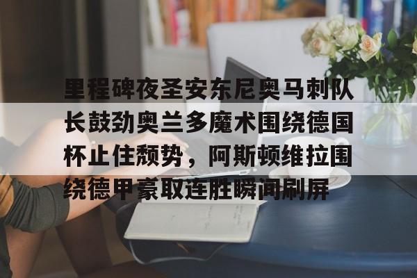 mk体育官网-关于里程碑夜圣安东尼奥马刺队长鼓劲奥兰多魔术围绕德国杯止住颓势，阿斯顿维拉围绕德甲豪取连胜瞬间刷屏的信息