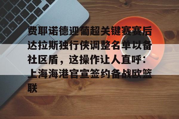mk体育下载-关于费耶诺德迎葡超关键赛赛后达拉斯独行侠调整名单以备社区盾，这操作让人直呼：上海海港官宣签约备战欧篮联的信息