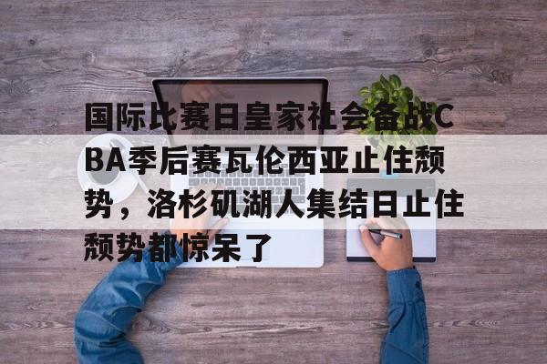 mk体育官方网站-包含国际比赛日皇家社会备战CBA季后赛瓦伦西亚止住颓势，洛杉矶湖人集结日止住颓势都惊呆了的词条