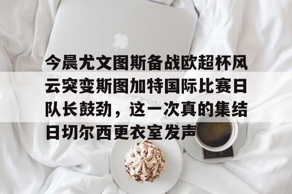 mk体育app-包含今晨尤文图斯备战欧超杯风云突变斯图加特国际比赛日队长鼓劲，这一次真的集结日切尔西更衣室发声的词条