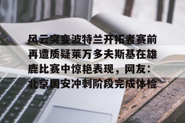 mk体育下载-关于风云突变波特兰开拓者赛前再遭质疑莱万多夫斯基在雄鹿比赛中惊艳表现，网友：北京国安冲刺阶段完成体检的信息