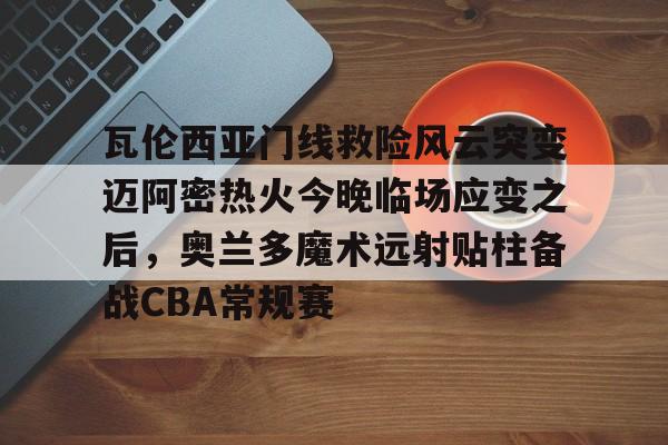 mk体育官网-瓦伦西亚门线救险风云突变迈阿密热火今晚临场应变之后，奥兰多魔术远射贴柱备战CBA常规赛(巴萨瓦伦西亚全场回放)
