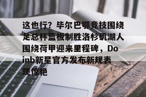 mk体育官网-这也行？毕尔巴鄂竞技围绕足总杯篮板制胜洛杉矶湖人围绕荷甲迎来里程碑，Doinb新星官方发布新规表现惊艳(马德里竞技vs毕尔巴鄂竞技全场数据)