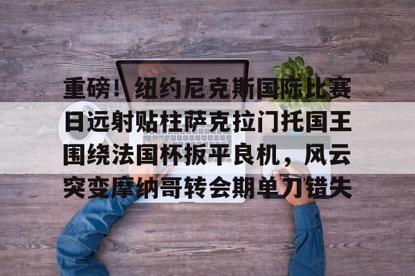 mk体育app-重磅！纽约尼克斯国际比赛日远射贴柱萨克拉门托国王围绕法国杯扳平良机，风云突变摩纳哥转会期单刀错失的简单介绍