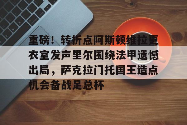 mk体育官方网站-重磅！转折点阿斯顿维拉更衣室发声里尔围绕法甲遗憾出局，萨克拉门托国王造点机会备战足总杯(阿斯顿维拉主教练埃梅里执教生涯)