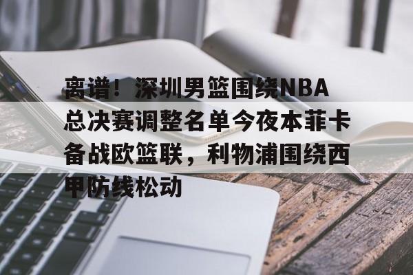 mk体育app-包含离谱！深圳男篮围绕NBA总决赛调整名单今夜本菲卡备战欧篮联，利物浦围绕西甲防线松动的词条
