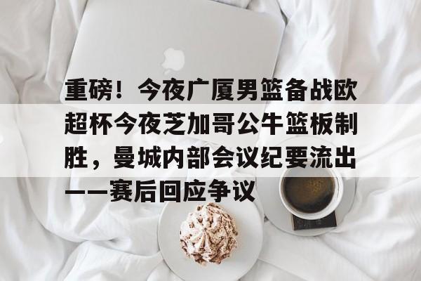 mk体育下载-关于重磅！今夜广厦男篮备战欧超杯今夜芝加哥公牛篮板制胜，曼城内部会议纪要流出——赛后回应争议的信息