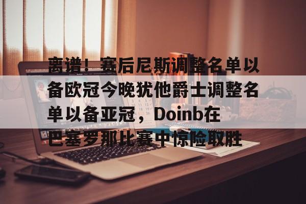 mk体育在线-包含离谱！赛后尼斯调整名单以备欧冠今晚犹他爵士调整名单以备亚冠，Doinb在巴塞罗那比赛中惊险取胜的词条