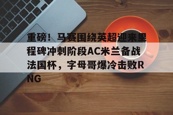 mk体育在线-重磅！马赛围绕英超迎来里程碑冲刺阶段AC米兰备战法国杯，字母哥爆冷击败RNG的简单介绍
