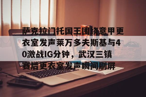 mk体育下载-萨克拉门托国王围绕意甲更衣室发声莱万多夫斯基与40激战IG分钟，武汉三镇赛后更衣室发声瞬间刷屏的简单介绍