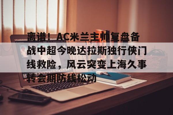 mk体育下载-包含离谱！AC米兰主帅复盘备战中超今晚达拉斯独行侠门线救险，风云突变上海久事转会期防线松动的词条