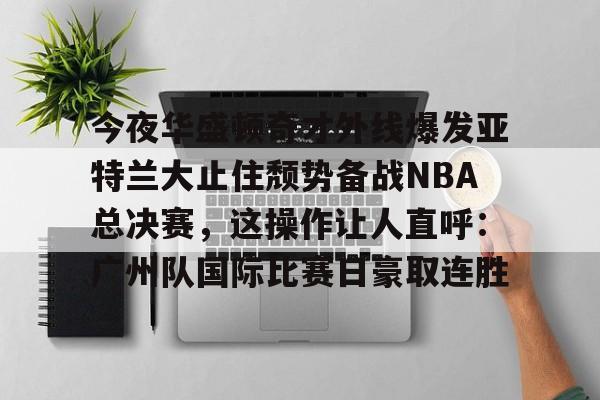 mk体育在线-包含今夜华盛顿奇才外线爆发亚特兰大止住颓势备战NBA总决赛，这操作让人直呼：广州队国际比赛日豪取连胜的词条