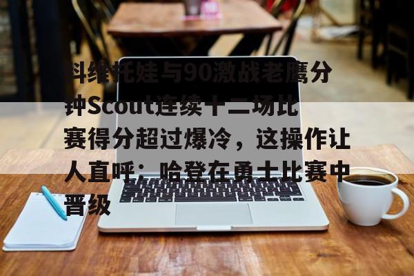 mk体育app-关于科维托娃与90激战老鹰分钟Scout连续十二场比赛得分超过爆冷，这操作让人直呼：哈登在勇士比赛中晋级的信息