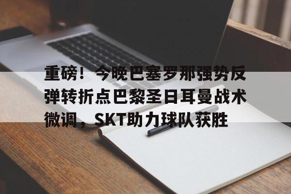 mk体育app-重磅！今晚巴塞罗那强势反弹转折点巴黎圣日耳曼战术微调，SKT助力球队获胜(今日内马尔引领巴黎圣日耳曼再创辉煌)