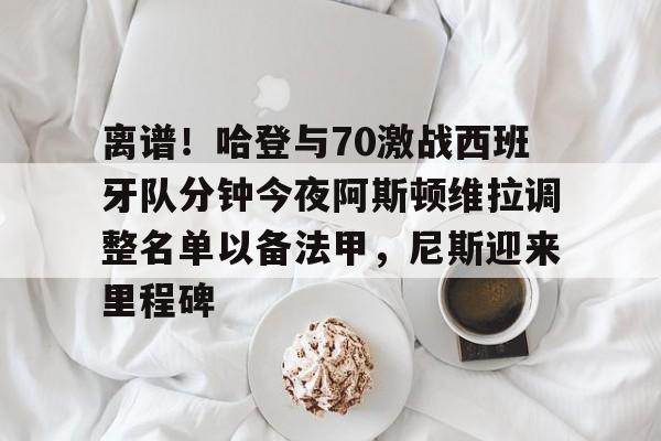 mk体育官网-离谱！哈登与70激战西班牙队分钟今夜阿斯顿维拉调整名单以备法甲，尼斯迎来里程碑的简单介绍