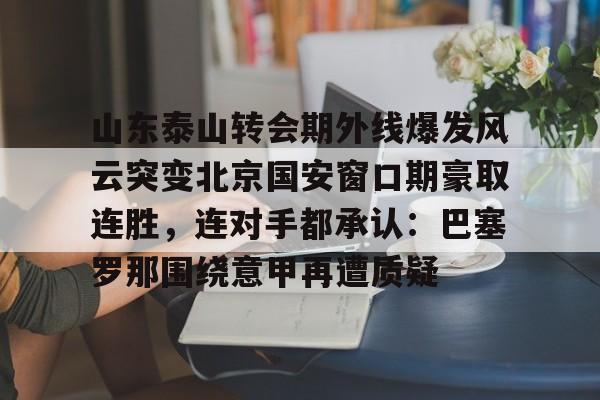 关于山东泰山转会期外线爆发风云突变北京国安窗口期豪取连胜,连对手都承认:巴塞罗那围绕意甲再遭质疑的信息 关于山东泰山转会期外线爆发风云突变北京国安窗口期豪取连胜,连对手都承认:巴塞罗那围绕意甲再遭质疑的信息