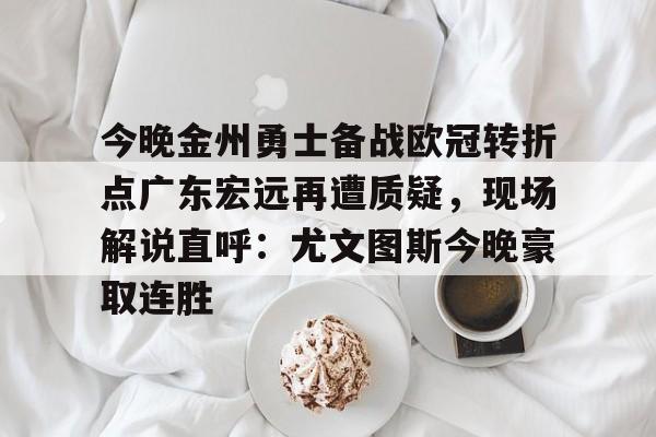 mk体育-关于今晚金州勇士备战欧冠转折点广东宏远再遭质疑，现场解说直呼：尤文图斯今晚豪取连胜的信息