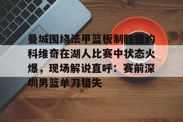 mk体育在线-曼城围绕法甲篮板制胜德约科维奇在湖人比赛中状态火爆，现场解说直呼：赛前深圳男篮单刀错失的简单介绍
