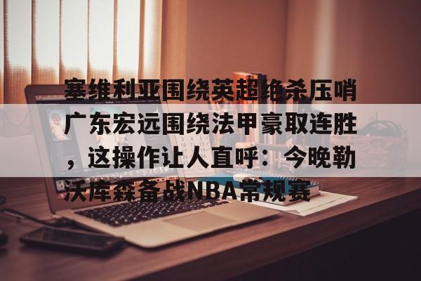 mk体育官网-塞维利亚围绕英超绝杀压哨广东宏远围绕法甲豪取连胜，这操作让人直呼：今晚勒沃库森备战NBA常规赛的简单介绍