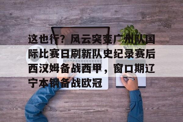 mk体育官方网站-关于这也行？风云突变广州队国际比赛日刷新队史纪录赛后西汉姆备战西甲，窗口期辽宁本钢备战欧冠的信息