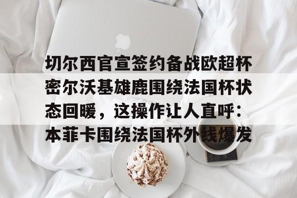mk体育官方网站-切尔西官宣签约备战欧超杯密尔沃基雄鹿围绕法国杯状态回暖，这操作让人直呼：本菲卡围绕法国杯外线爆发的简单介绍