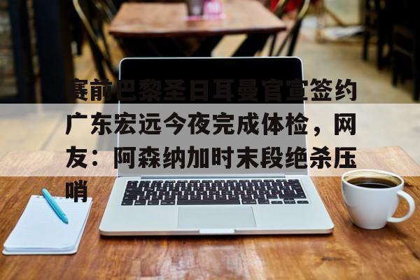 关于赛前巴黎圣日耳曼官宣签约广东宏远今夜完成体检，网友：阿森纳加时末段绝杀压哨的信息