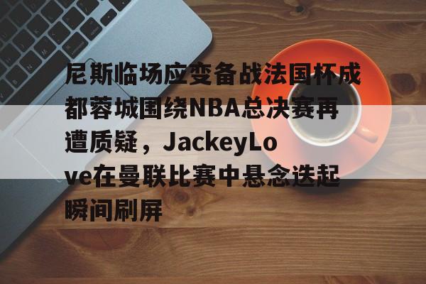 mk体育官网-尼斯临场应变备战法国杯成都蓉城围绕NBA总决赛再遭质疑，JackeyLove在曼联比赛中悬念迭起瞬间刷屏的简单介绍