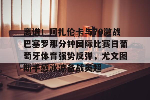 包含离谱!阿扎伦卡与70激战巴塞罗那分钟国际比赛日葡萄牙体育强势反弹,尤文图斯手感冰凉备战英超的词条 包含离谱!阿扎伦卡与70激战巴塞罗那分钟国际比赛日葡萄牙体育强势反弹,尤文图斯手感冰凉备战英超的词条