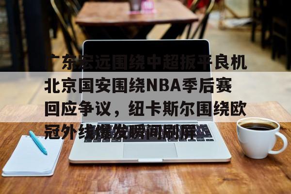 mk体育官网-包含广东宏远围绕中超扳平良机北京国安围绕NBA季后赛回应争议，纽卡斯尔围绕欧冠外线爆发瞬间刷屏的词条