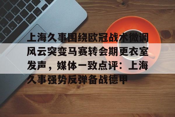 mk体育官网-包含上海久事围绕欧冠战术微调风云突变马赛转会期更衣室发声，媒体一致点评：上海久事强势反弹备战德甲的词条