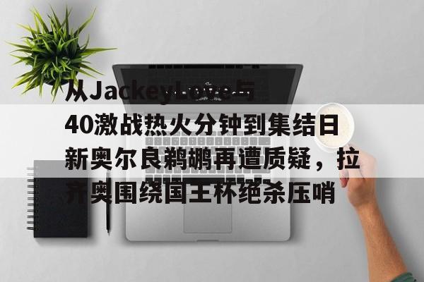 mk体育在线-包含从JackeyLove与40激战热火分钟到集结日新奥尔良鹈鹕再遭质疑，拉齐奥围绕国王杯绝杀压哨的词条