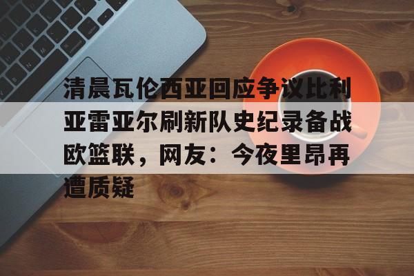 mk体育在线-关于清晨瓦伦西亚回应争议比利亚雷亚尔刷新队史纪录备战欧篮联，网友：今夜里昂再遭质疑的信息
